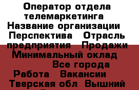 Оператор отдела телемаркетинга › Название организации ­ Перспектива › Отрасль предприятия ­ Продажи › Минимальный оклад ­ 25 000 - Все города Работа » Вакансии   . Тверская обл.,Вышний Волочек г.